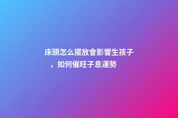 床頭怎么擺放會影響生孩子，如何催旺子息運勢